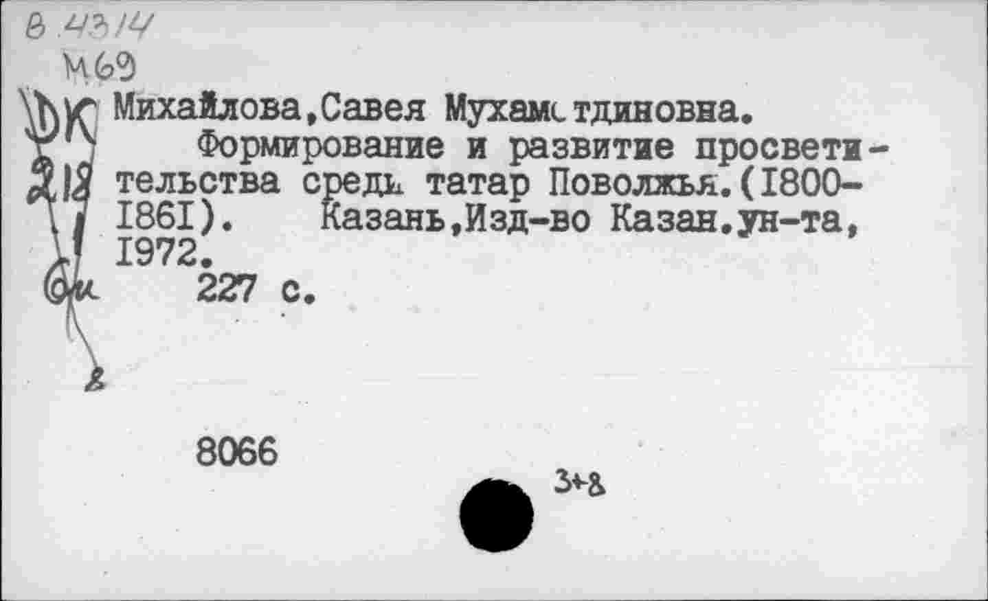 ﻿&
М69
\Куг Михайлова,Савея Мухамстдиновна.
V''4 Формирование и развитие просвети-тельства средн татар Поволжья.(1800-1861). Казань,Изд-во Казан.ун-та, И 1972. фи 227 с.
8066
